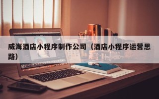 济宁威海酒店小程序制作公司（酒店小程序运营思路）